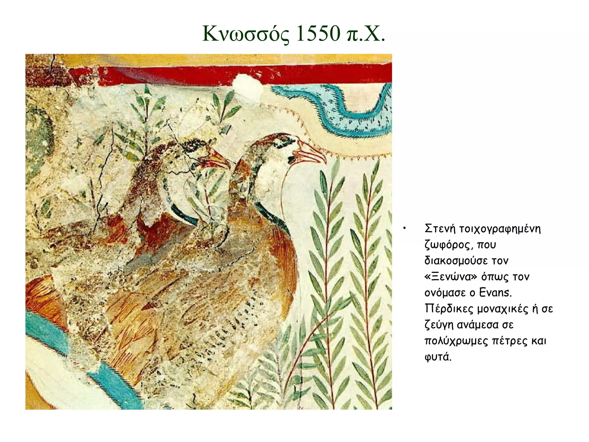 Στενή τοιχογραφημένη ζωφόρος, που διακοσμούσε τον «Ξενώνα» όπως τον ονόμασε ο  Evans . Πέρδικες μοναχικές ή σε ζεύγη ανάμεσα σε πολύχρωμες πέτρες και φυτά. Κνωσσός 1550 π.Χ. 