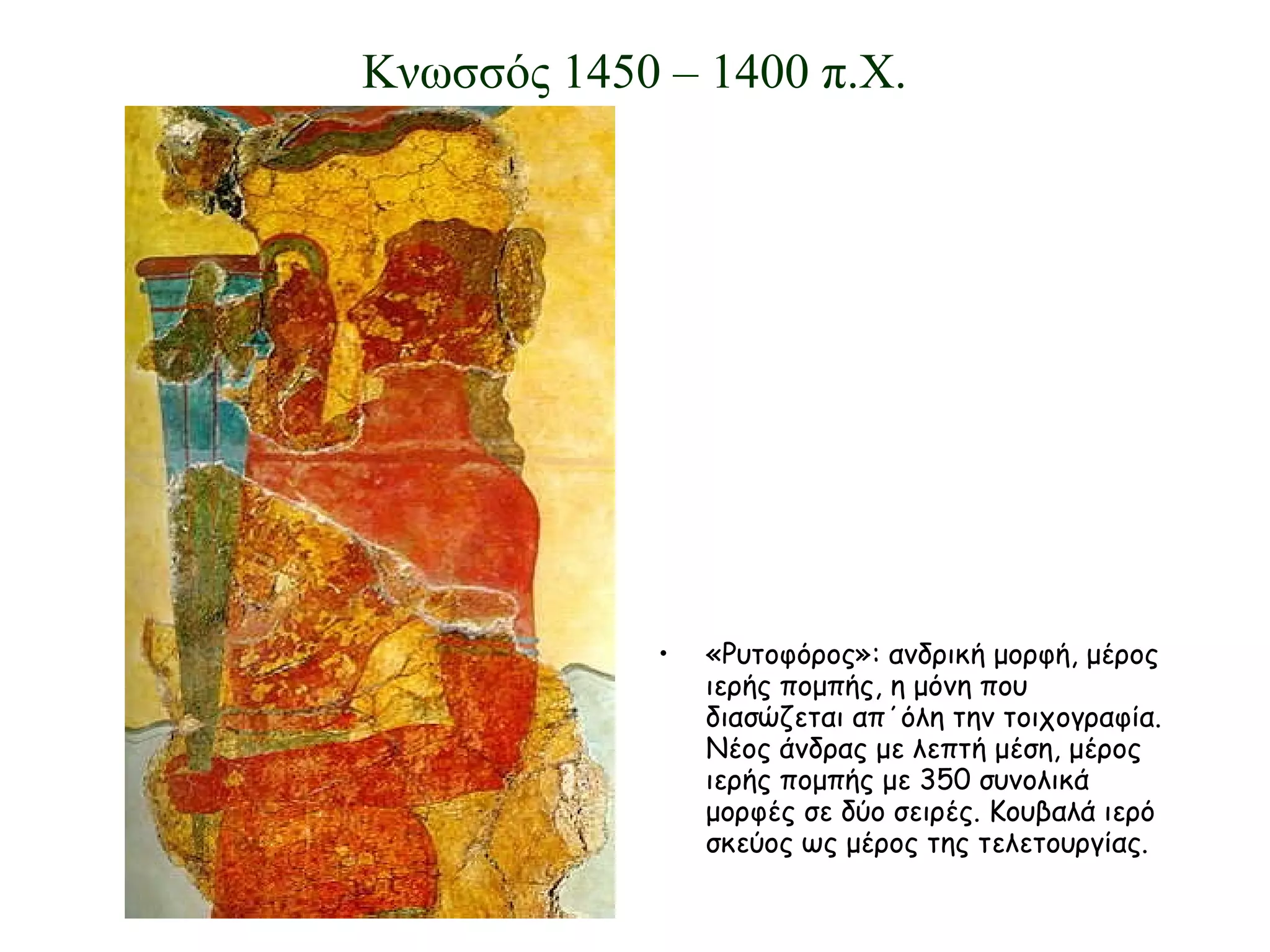 «Ρυτοφόρος»: ανδρική μορφή, μέρος ιερής πομπής, η μόνη που διασώζεται απ΄όλη την τοιχογραφία. Νέος άνδρας με λεπτή μέση, μέρος ιερής πομπής με 350 συνολικά μορφές σε δύο σειρές. Κουβαλά ιερό σκεύος ως μέρος της τελετουργίας. Κνωσσός 1450 – 1400 π.Χ. 