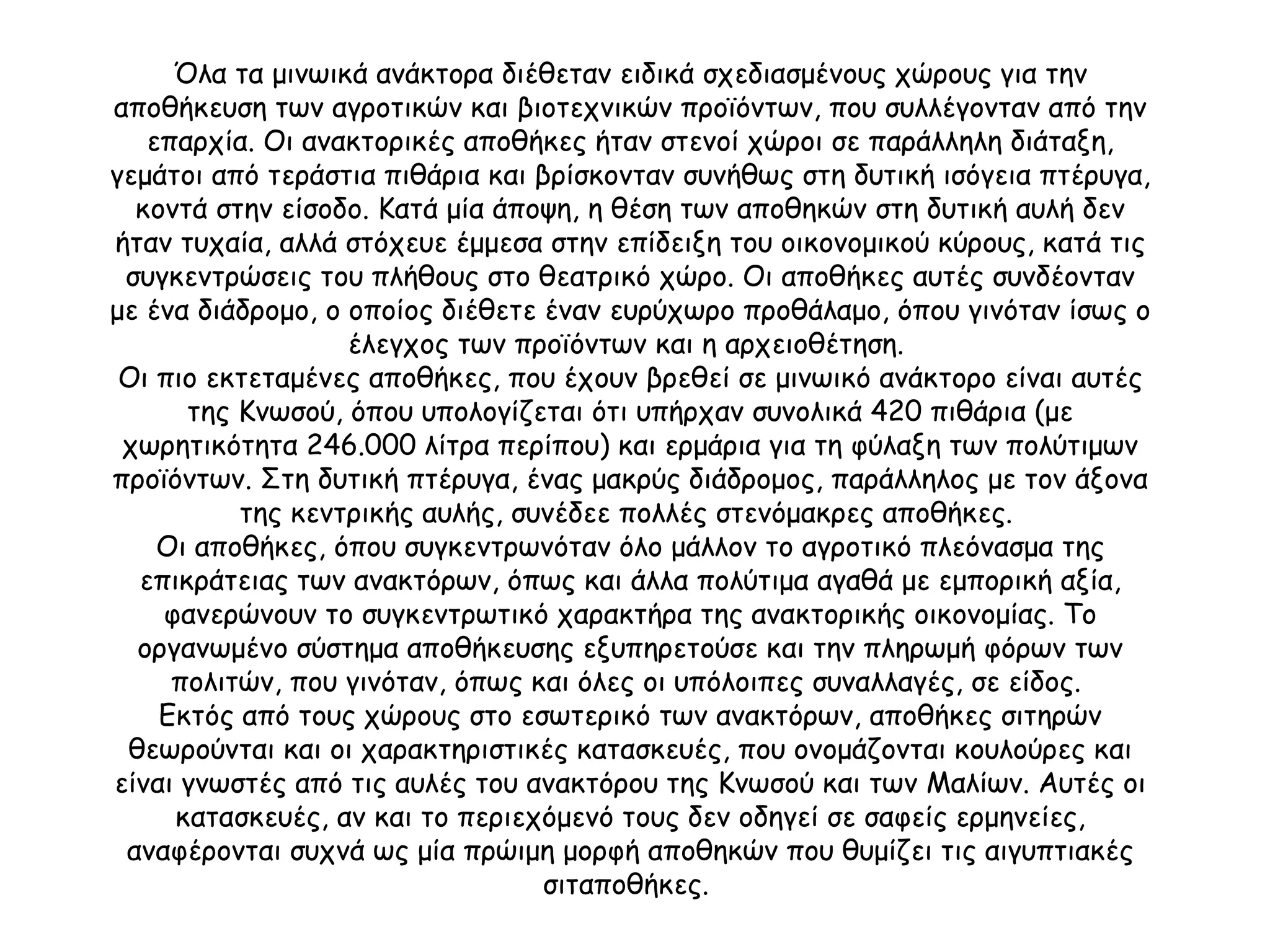 Όλα τα μινωικά ανάκτορα διέθεταν ειδικά σχεδιασμένους χώρους για την αποθήκευση των αγροτικών και βιοτεχνικών προϊόντων, που συλλέγονταν από την επαρχία. Οι ανακτορικές αποθήκες ήταν στενοί χώροι σε παράλληλη διάταξη, γεμάτοι από τεράστια πιθάρια και βρίσκονταν συνήθως στη δυτική ισόγεια πτέρυγα, κοντά στην είσοδο. Κατά μία άποψη, η θέση των αποθηκών στη δυτική αυλή δεν ήταν τυχαία, αλλά στόχευε έμμεσα στην επίδειξη του οικονομικού κύρους, κατά τις συγκεντρώσεις του πλήθους στο θεατρικό χώρο. Οι αποθήκες αυτές συνδέονταν με ένα διάδρομο, ο οποίος διέθετε έναν ευρύχωρο προθάλαμο, όπου γινόταν ίσως ο έλεγχος των προϊόντων και η αρχειοθέτηση.  Οι πιο εκτεταμένες αποθήκες, που έχουν βρεθεί σε μινωικό ανάκτορο είναι αυτές της Κνωσού, όπου υπολογίζεται ότι υπήρχαν συνολικά 420 πιθάρια (με χωρητικότητα 246.000 λίτρα περίπου) και ερμάρια για τη φύλαξη των πολύτιμων προϊόντων. Στη δυτική πτέρυγα, ένας μακρύς διάδρομος, παράλληλος με τον άξονα της κεντρικής αυλής, συνέδεε πολλές στενόμακρες αποθήκες.  Οι αποθήκες, όπου συγκεντρωνόταν όλο μάλλον το αγροτικό πλεόνασμα της επικράτειας των ανακτόρων, όπως και άλλα πολύτιμα αγαθά με εμπορική αξία, φανερώνουν το συγκεντρωτικό χαρακτήρα της ανακτορικής οικονομίας. Το οργανωμένο σύστημα αποθήκευσης εξυπηρετούσε και την πληρωμή φόρων των πολιτών, που γινόταν, όπως και όλες οι υπόλοιπες συναλλαγές, σε είδος.  Εκτός από τους χώρους στο εσωτερικό των ανακτόρων, αποθήκες σιτηρών θεωρούνται και οι χαρακτηριστικές κατασκευές, που ονομάζονται κουλούρες και είναι γνωστές από τις αυλές του ανακτόρου της Κνωσού και των Μαλίων. Αυτές οι κατασκευές, αν και το περιεχόμενό τους δεν οδηγεί σε σαφείς ερμηνείες, αναφέρονται συχνά ως μία πρώιμη μορφή αποθηκών που θυμίζει τις αιγυπτιακές σιταποθήκες.  