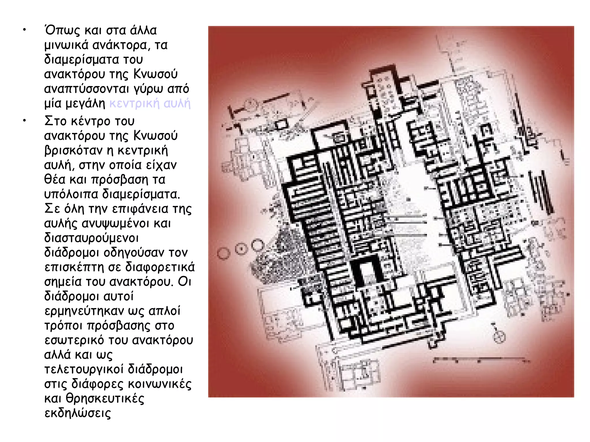 Όπως και στα άλλα μινωικά ανάκτορα, τα διαμερίσματα του ανακτόρου της Κνωσού αναπτύσσονται γύρω από μία μεγάλη  κεντρική αυλή   Στο κέντρο του ανακτόρου της Κνωσού βρισκόταν η κεντρική αυλή, στην οποία είχαν θέα και πρόσβαση τα υπόλοιπα διαμερίσματα. Σε όλη την επιφάνεια της αυλής ανυψωμένοι και διασταυρούμενοι διάδρομοι οδηγούσαν τον επισκέπτη σε διαφορετικά σημεία του ανακτόρου. Οι διάδρομοι αυτοί ερμηνεύτηκαν ως απλοί τρόποι πρόσβασης στο εσωτερικό του ανακτόρου αλλά και ως τελετουργικοί διάδρομοι στις διάφορες κοινωνικές και θρησκευτικές εκδηλώσεις  