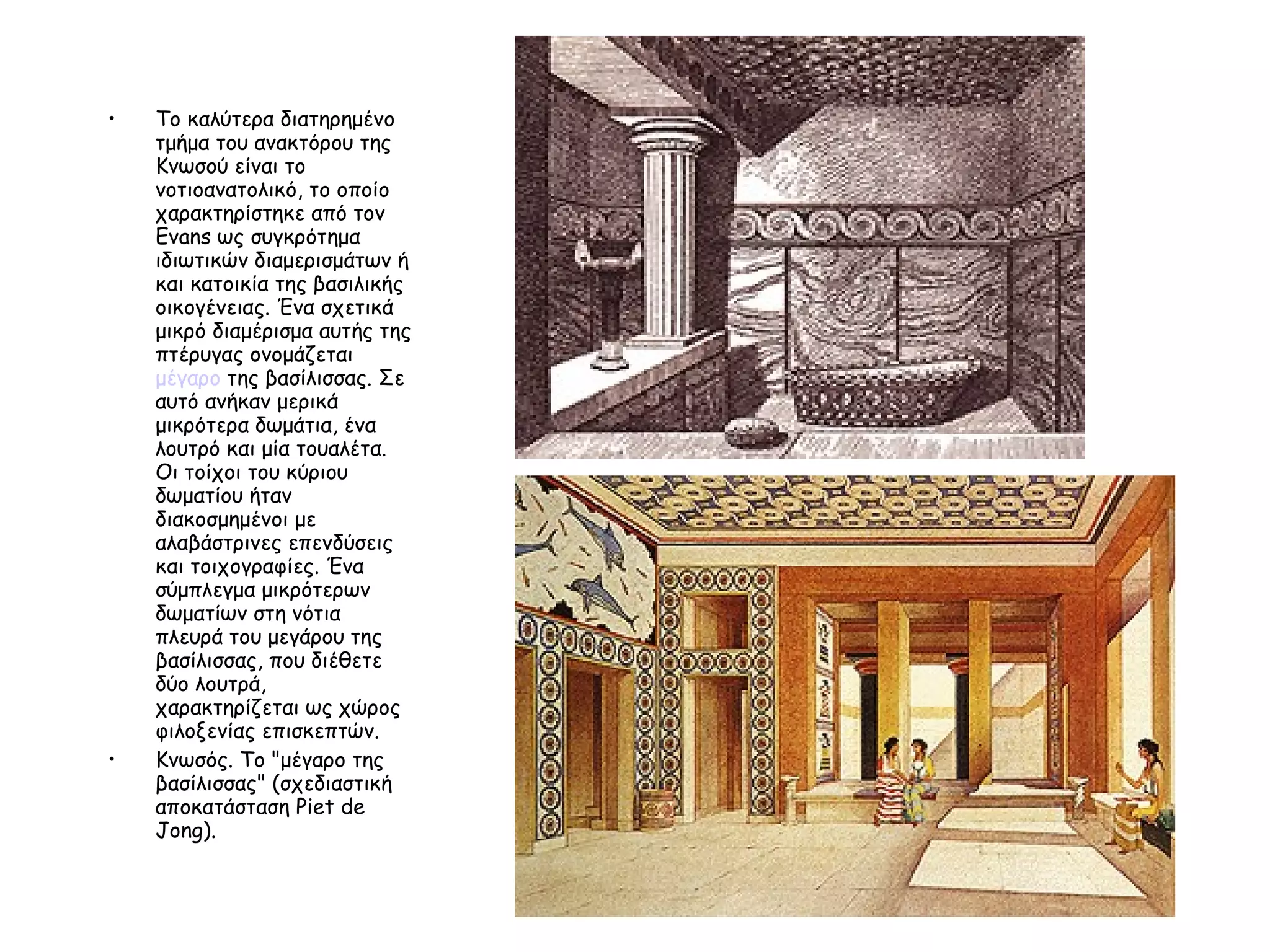 Το καλύτερα διατηρημένο τμήμα του ανακτόρου της Κνωσού είναι το νοτιοανατολικό, το οποίο χαρακτηρίστηκε από τον Evans ως συγκρότημα ιδιωτικών διαμερισμάτων ή και κατοικία της βασιλικής οικογένειας. Ένα σχετικά μικρό διαμέρισμα αυτής της πτέρυγας ονομάζεται  μέγαρο  της βασίλισσας. Σε αυτό ανήκαν μερικά μικρότερα δωμάτια, ένα λουτρό και μία τουαλέτα. Οι τοίχοι του κύριου δωματίου ήταν διακοσμημένοι με αλαβάστρινες επενδύσεις και τοιχογραφίες. Ένα σύμπλεγμα μικρότερων δωματίων στη νότια πλευρά του μεγάρου της βασίλισσας, που διέθετε δύο λουτρά, χαρακτηρίζεται ως χώρος φιλοξενίας επισκεπτών.  Κνωσός. Το "μέγαρο της βασίλισσας" (σχεδιαστική αποκατάσταση Piet de Jong). 