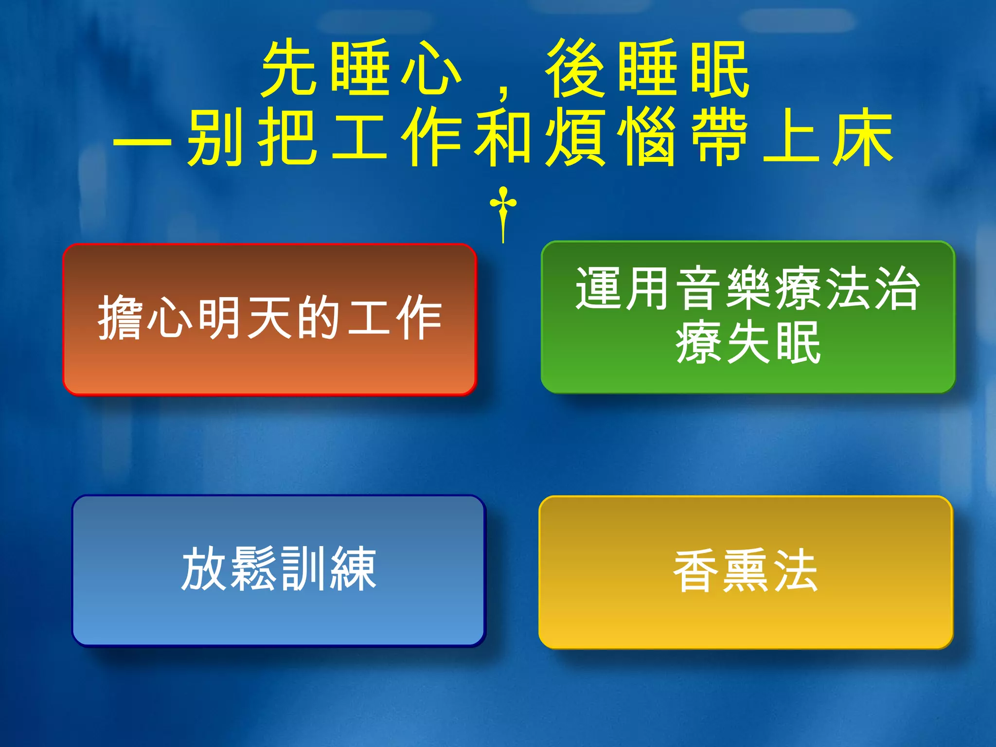 先睡心， 後 睡眠 —别把工作和 煩惱帶 上床  放 鬆訓練 擔 心明天的工作 運 用音 樂療 法治 療 失眠 香熏法 