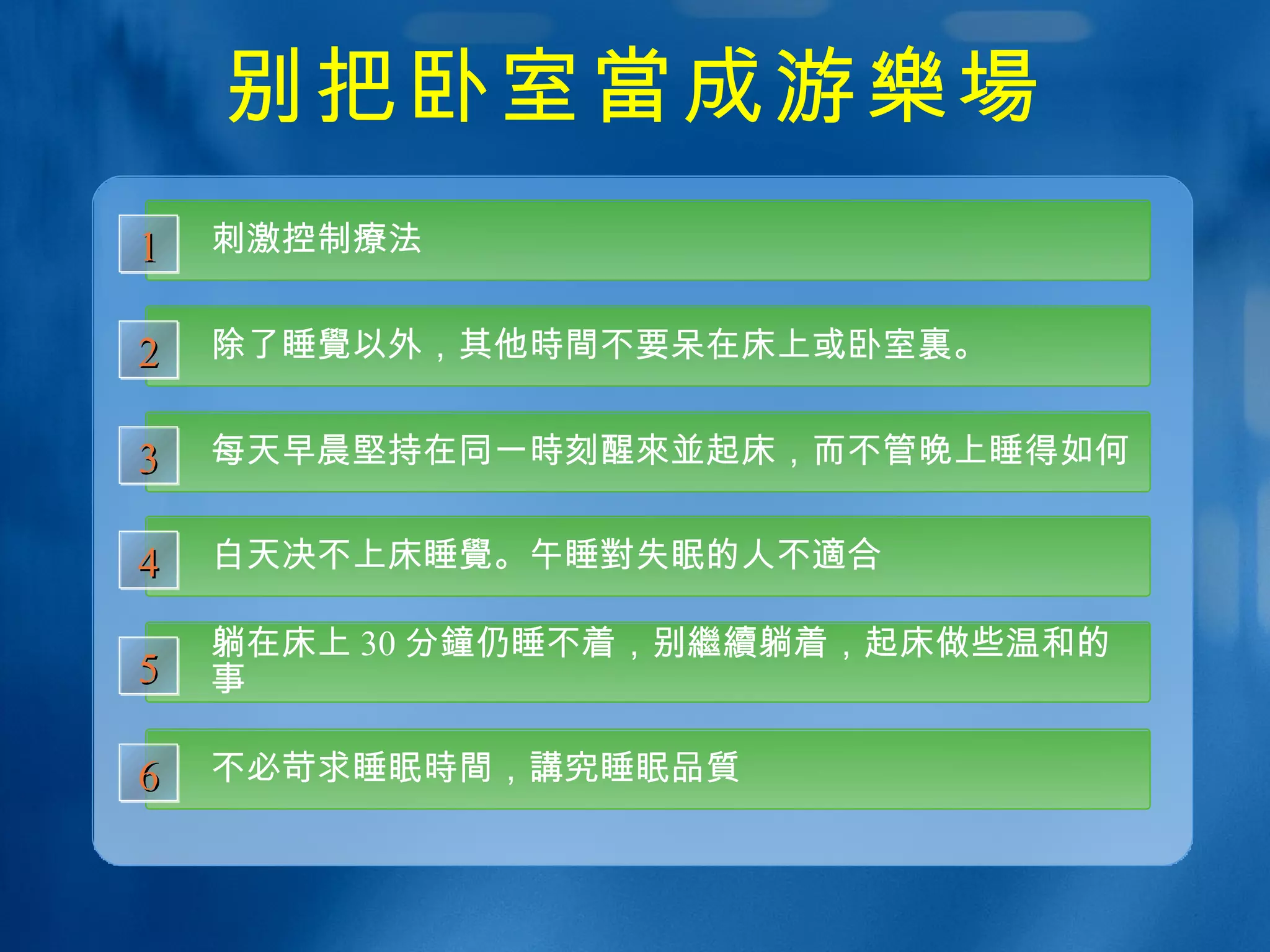 别把卧室 當 成游 樂場 刺激控制 療 法 1 除了睡 覺 以外，其他 時間 不要呆在床上或卧室 裏 。 2 每天早晨 堅 持在同一 時 刻醒 來並 起床，而不管晚上睡得如何 3 白天决不上床睡 覺 。午睡 對 失眠的人不 適 合 4 躺在床上 30 分 鐘 仍睡不着，别 繼續 躺着，起床做些温和的事 5 不必苛求睡眠 時間 ， 講 究睡眠 品質 6 