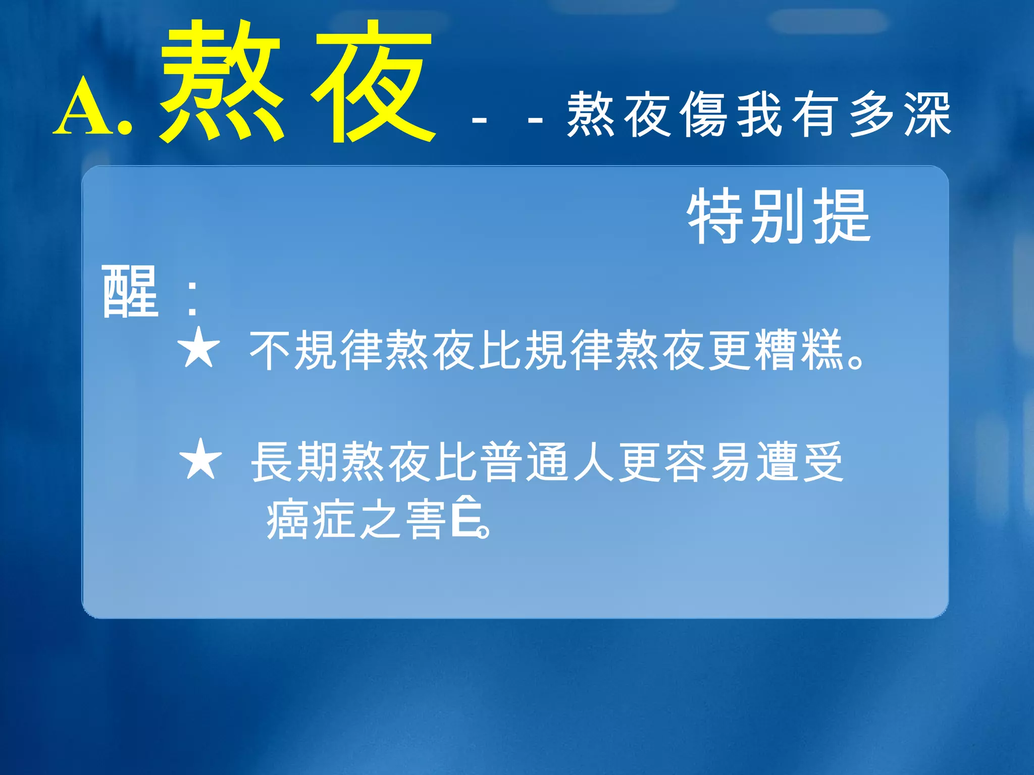 A. 熬夜 －－熬夜 傷 我有多深   特别提醒： ★ 不 規 律熬夜比 規 律熬夜更糟糕。 ★ 長 期熬夜比普通人更容易遭受 癌症之害 。 