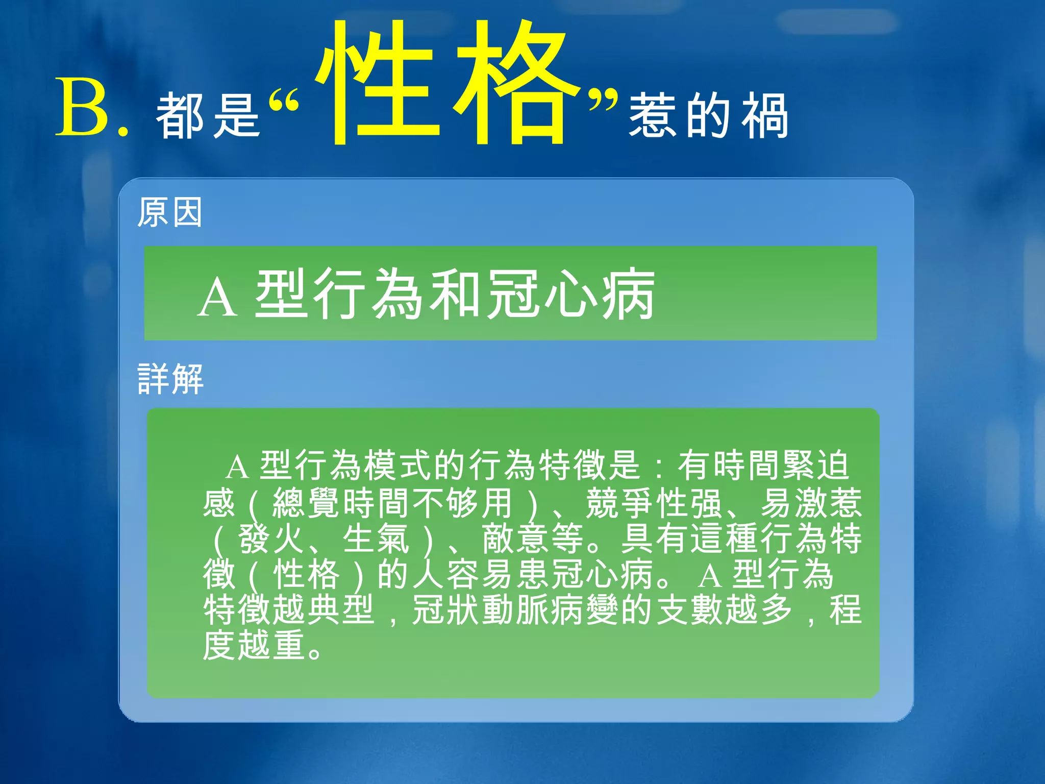 B. 都是 “ 性格 ” 惹的 禍 原因 詳 解 A 型行 為 和冠心病 A 型行 為 模式的行 為 特 徵 是：有 時間緊 迫感（ 總覺時間 不够用）、 競爭 性强、易激惹（ 發 火、生 氣 ）、 敵 意等。具有 這種 行 為 特 徵 （性格）的人容易患冠心病。 A 型行 為 特 徵 越典型，冠 狀動脈 病 變 的支 數 越多，程度越重。 