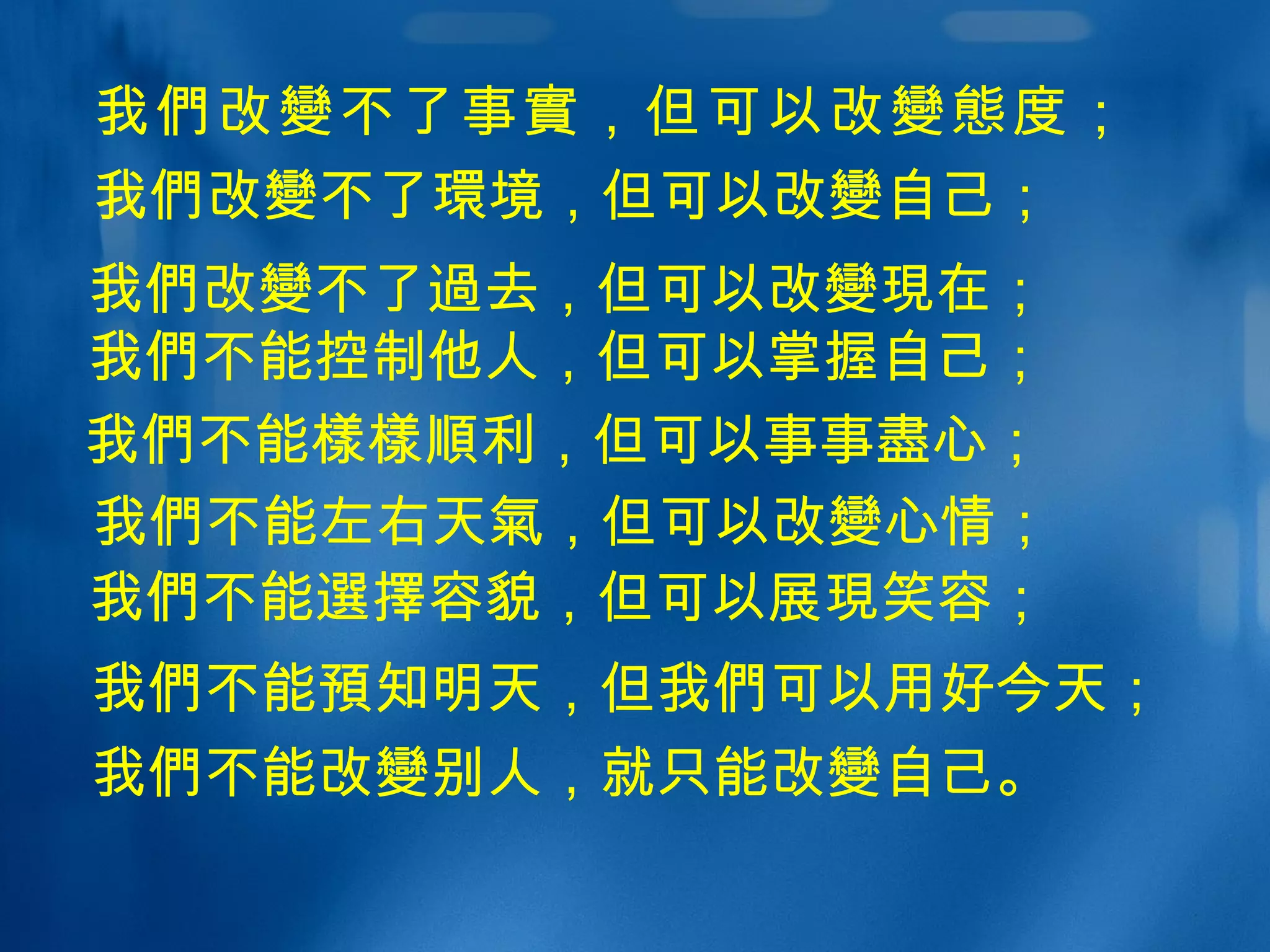 我 們 改 變 不了事 實 ，但可以改 變態 度； 我 們 不能 樣樣順 利，但可以事事 盡 心； 我 們 改 變 不了 過 去，但可以改 變現 在； 我 們 不能控制他人，但可以掌握自己； 我 們 不能 預 知明天，但我 們 可以用好今天； 我 們 不能改 變 别人，就只能改 變 自己。 我 們 不能 選擇 容貌，但可以展 現 笑容； 我 們 不能左右天 氣 ，但可以改 變 心情； 我 們 改 變 不了 環 境，但可以改 變 自己； 