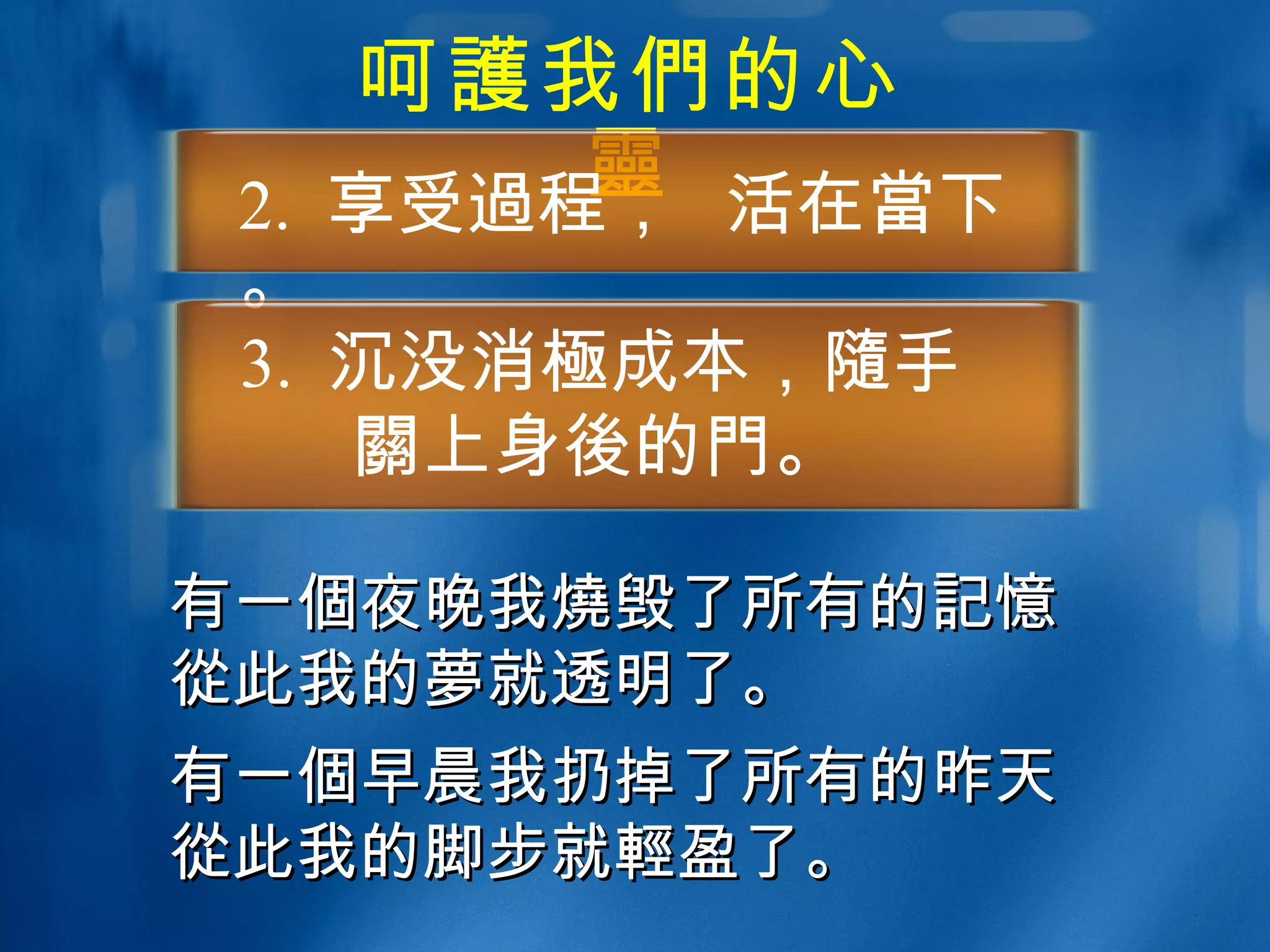 呵 護 我 們 的心 靈 2.  享受 過 程，  活在 當 下。 3.  沉没消 極 成本， 隨 手 關 上身 後 的 門 。 有一 個 夜晚我 燒 毁了所有的 記憶 從 此我的 夢 就透明了。 有一 個 早晨我扔掉了所有的昨天 從 此我的脚步就 輕 盈了。 