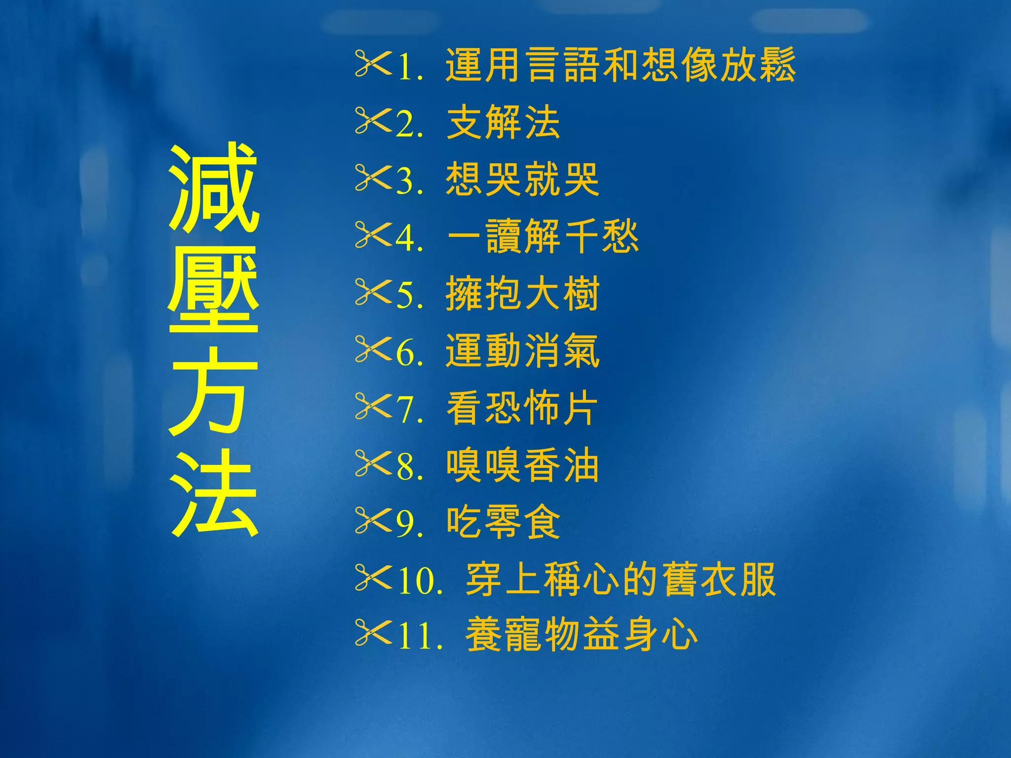 1.  運 用言 語 和想 像 放 鬆 2.  支解法 　 3.  想哭就哭 4.  一 讀 解千愁  5.  擁 抱大 樹   6.  運動消氣 7.  看恐怖片 8.  嗅嗅香油 9.  吃零食  10.  穿上 稱 心的 舊 衣服 11.  養寵 物益身心   減壓 方法 