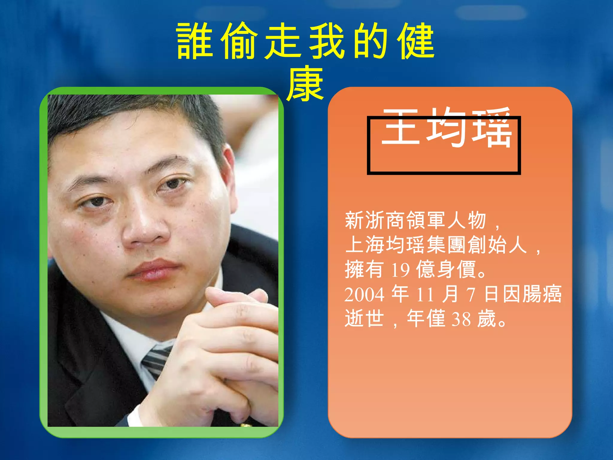 誰 偷走我的健康 王均瑶 新浙商 領軍 人物， 上海均瑶集 團創 始人， 擁 有 19 億 身 價 。 2004 年 11 月 7 日因 腸 癌逝世，年 僅 38 歲 。 