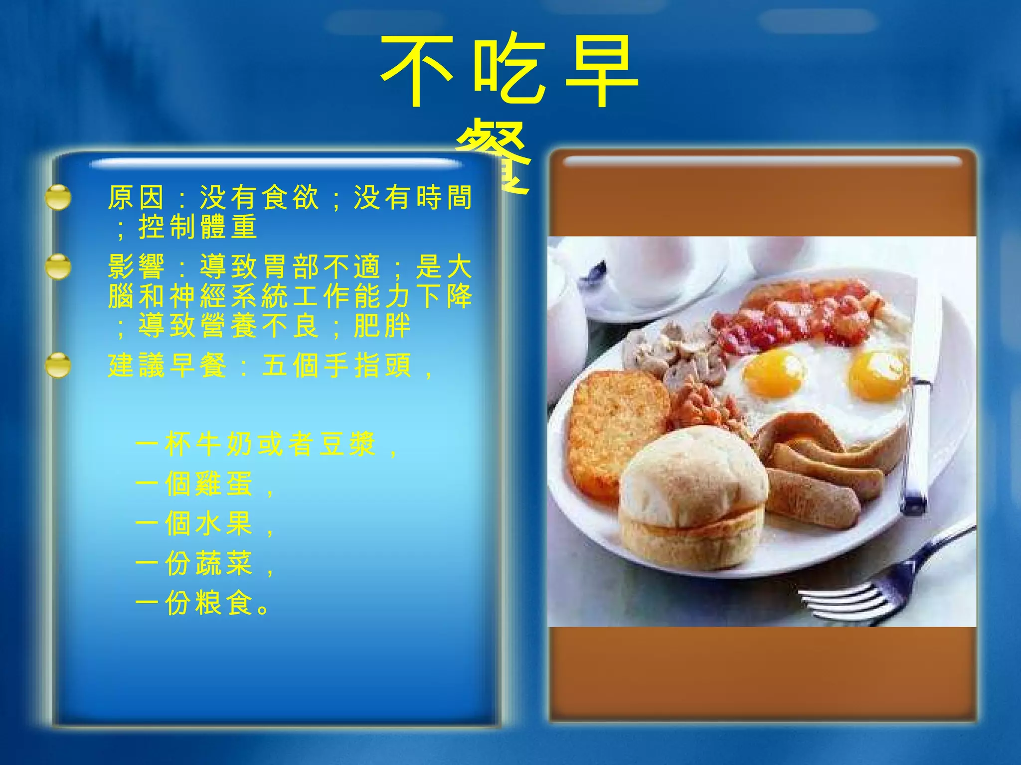 不吃早餐  原因：没有食欲；没有 時間 ；控制 體 重 影響 ： 導 致胃部不 適 ；是大 腦 和神 經 系 統 工作能力下降； 導 致 營養 不良；肥胖 建 議 早餐：五 個 手指 頭 ， 一杯牛奶或者豆 漿 ， 一 個雞 蛋， 一 個 水果， 一份蔬菜， 一份 粮 食。 