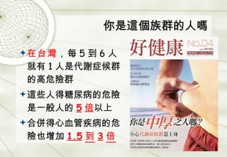 你是這個族群的人嗎 在台灣 ， 每 5 到 6 人就有 1 人是代謝症候群的高危險群 這些人得糖尿病的危險是一般人的 5 倍 以上 合併得心血管疾病的危險也增加 1.5 到 3 倍 