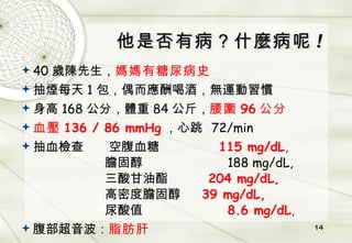 他是否有病？什麼病呢 ! 40 歲陳先生， 媽媽有糖尿病史 抽煙每天 1 包，偶而應酬喝酒，無運動習慣 身高 168 公分，體重 84 公斤， 腰圍 96 公分 血壓 136 / 86 mmHg ，心跳   72/min 抽血檢查   空腹血糖   115 mg/dL ,    膽固醇   188 mg/dL,   三酸甘油酯   204 mg/dL,   高密度膽固醇   39 mg/dL,   尿酸值   8.6 mg/dL , 腹部超音波： 脂肪肝 