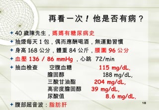 再看一次 !  他是否有病？ 40 歲陳先生， 媽媽有糖尿病史 抽煙每天 1 包，偶而應酬喝酒，無運動習慣 身高 168 公分，體重 84 公斤， 腰圍 96 公分 血壓 136 / 86 mmHg ，心跳   72/min 抽血檢查   空腹血糖   115 mg/dL ,     膽固醇   188 mg/dL,   三酸甘油酯   204 mg/dL,   高密度膽固醇   39 mg/dL,   尿酸值   8.6 mg/dL , 腹部超音波： 脂肪肝 