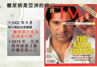 糖尿病是亞洲的流 行病 2002 年 9 月 時代雜誌封面標題 “ 糖尿病已成為亞洲流行病 ” 2015 年，亞洲將有超過 3 億的糖尿病人口 