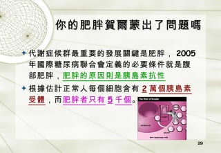 你的肥胖賀爾蒙出了問題嗎 代謝症候群最重要的發展關鍵是肥胖， 2005 年國際糖尿病聯合會定義的必要條件就是腹部肥胖， 肥胖的原因則是胰島素抗性 根據估計正常人每個細胞含有 2 萬個胰島素受體 ，而 肥胖者只有 5 千個 。 