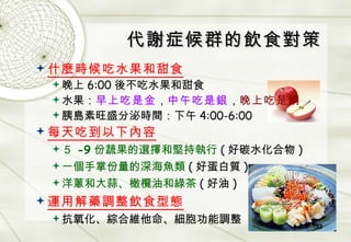代謝症候群的飲食對策 什麼時候吃水果和甜食 晚上 6:00 後不吃水果和甜食 水果： 早上吃是金 ， 中午吃是銀 ， 晚上吃是銅 胰島素旺盛分泌時間：下午 4:00-6:00 每天吃到以下內容 ５ -9 份蔬果的選擇和堅持執行 ( 好碳水化合物 ) 一個手掌份量的深海魚類 ( 好蛋白質 ) 洋蔥和大蒜、橄欖油和綠茶 ( 好油 ) 運用解藥調整飲食型態 抗氧化、綜合維他命、細胞功能調整 