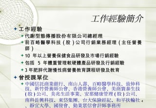 工作經驗簡介 工作經驗 代謝型態傳播股份有限公司總經理 前百略醫學科技 ( 股 ) 公司行銷業務經理 ( 主任營養師 ) 10  年以上營養保健食品研發及市場行銷經驗 包括   5  年體重管理軟硬體產品研發及行銷經驗 3 年肥胖代謝慢性病營養教育課程研發及教育 曾授課單位 中國信託商業銀行、南山人壽、百略醫學科技、致伸科技、新竹營養師公會、香港營養師公會、美商寰泰生技 ( 股 ) 公司、美兆生活事業、安那健康管理 ( 股 ) 公司、南科長興科技 、 東岱集團、台大保險經紀 、 和平扶輪社、靜宜大學、國發會、勤業眾信會計師事務所 