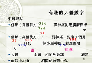 有趣的人體數字 中醫觀點 任脈 ( 身體前方 ) ：   條神經對應農曆閏年 天 督脈 ( 身體後方 ) ：   對神經，對應 1 個月 日及   條小腦神經，對應陽曆   天 人體   水份，相同於地球   海洋 血液中心含   ，相同於地殼中心   384 384 31 31 365 365 70% 70% 鐵 磁鐵 