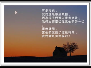 可是後來， 我們還是感到氣餒， 因為孩子們進入青春期後， 我們必須密切注意他們的一切。 毫無疑問， 當他們度過了這段時間， 我們會更加幸福吧！ 