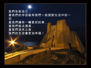 我們告訴自己， 當我們的伴侶能和我們一起面對生活中的一切， 當我們擁有一輛更好的車， 當我們能去渡假， 當我們退休之後 ， 我們的生活會更加幸福！ 