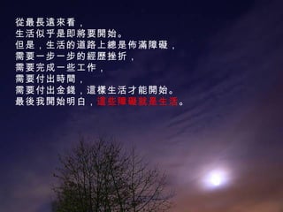 從最長遠來看， 生活似乎是即將要開始。 但是，生活的道路上總是佈滿障礙， 需要一步一步的經歷挫折， 需要完成一些工作， 需要付出時間， 需要付出金錢，這樣生活才能開始。 最後我開始明白， 這些障礙就是生活 。 