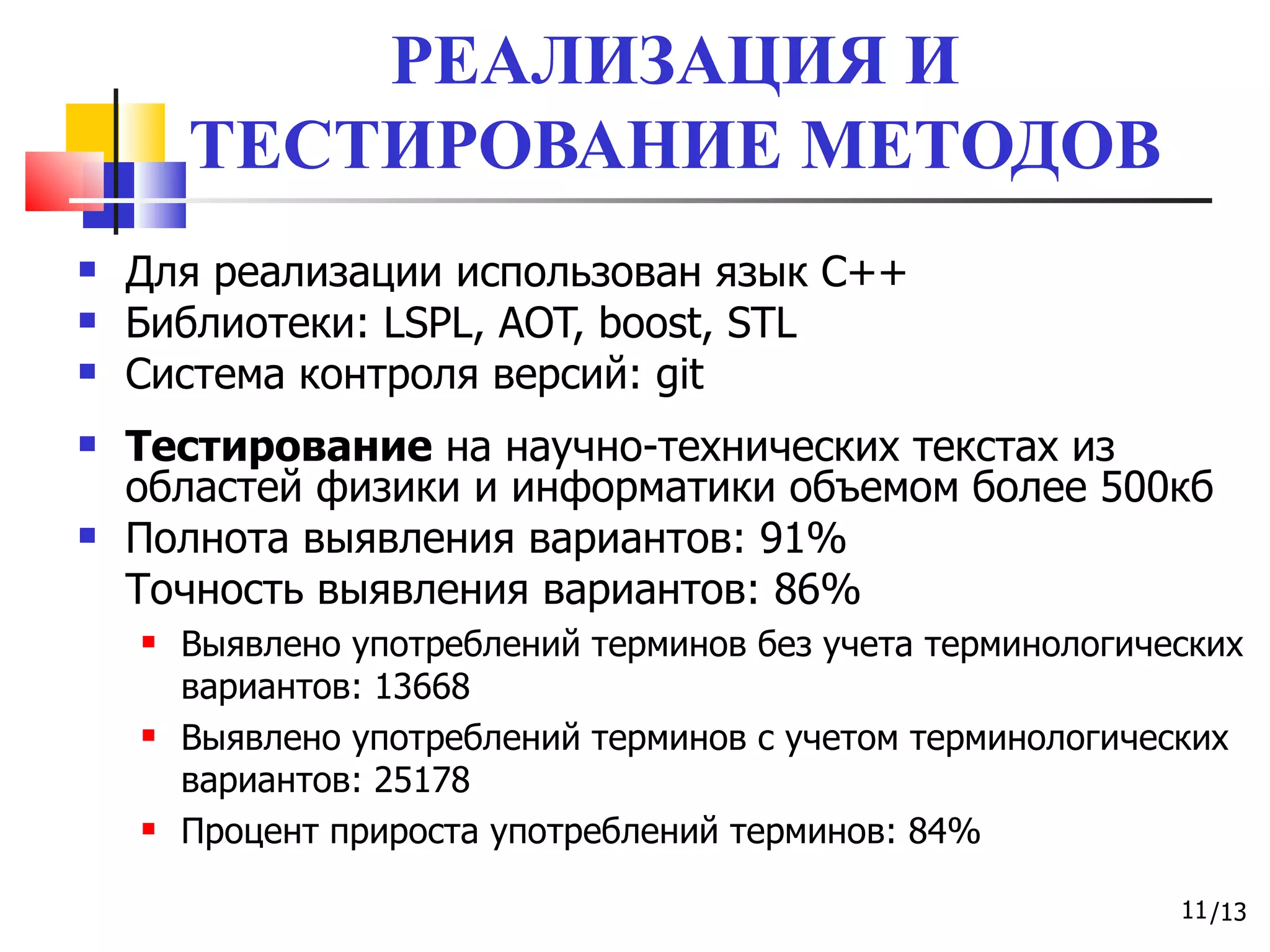 РЕАЛИЗАЦИЯ И ТЕСТИРОВАНИЕ МЕТОДОВ Для реализации использован язык С++ Библиотеки:  LSPL, AOT, boost, STL Система контроля версий : git Тестирование  на научно-технических текстах из областей физики и информатики объемом   более 500кб Полнота выявления вариантов: 91%  Точность выявления вариантов: 86% Выявлено употреблений терминов без учета терминологических вариантов: 13668 Выявлено употреблений терминов с учетом терминологических вариантов: 25178 Процент прироста употреблений терминов: 84% 