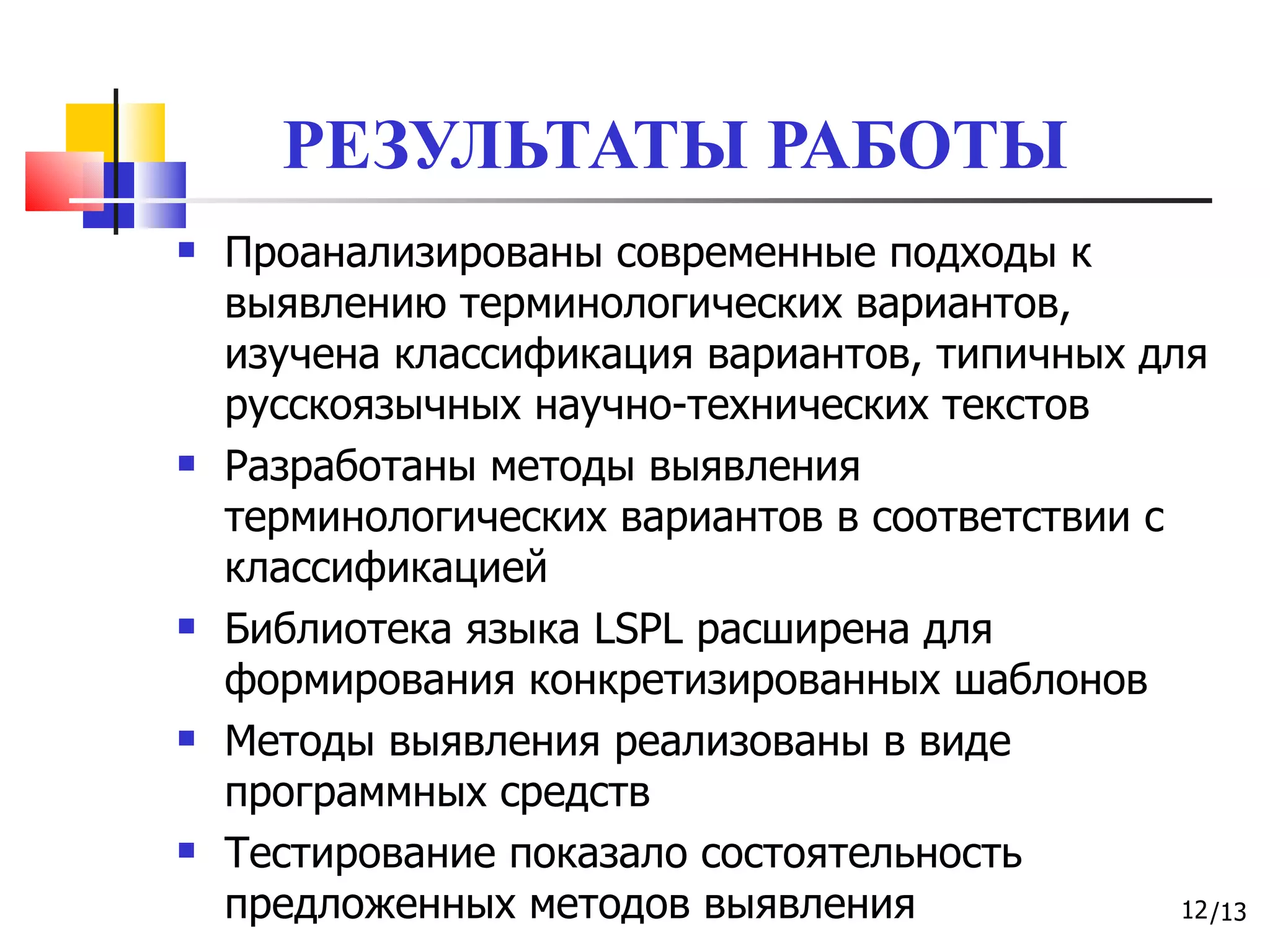 РЕЗУЛЬТАТЫ РАБОТЫ Проанализированы современные подходы к выявлению терминологических вариантов, изучена классификация вариантов, типичных для русскоязычных научно-технических текстов Разработаны методы выявления терминологических вариантов в соответствии с классификацией Библиотека   языка  LSPL  расширена для формирования конкретизированных шаблонов Методы выявления реализованы в виде программных средств Тестирование показало состоятельность предложенных методов выявления 