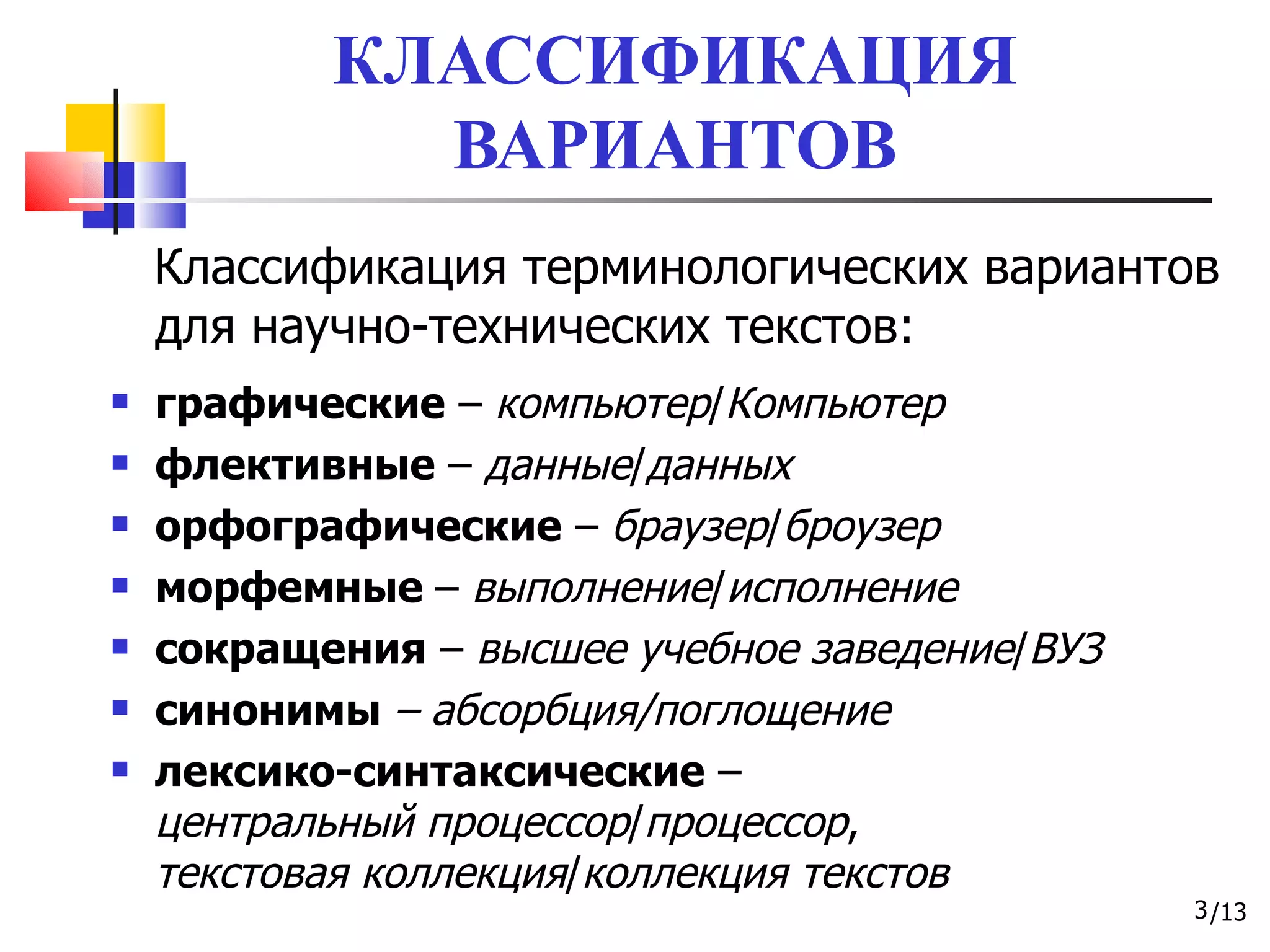 КЛАССИФИКАЦИЯ ВАРИАНТОВ Классификация терминологических вариантов для научно-технических текстов: графические  –  компьютер / Компьютер флективные  –  данные / данных орфографические  –  браузер / броузер морфемные  –  выполнение / исполнение сокращения  –  высшее   учебное   заведение / ВУЗ синонимы  – абсорбция / поглощение лексико-синтаксические  – центральный процессор / процессор , текстовая коллекция / коллекция текстов 