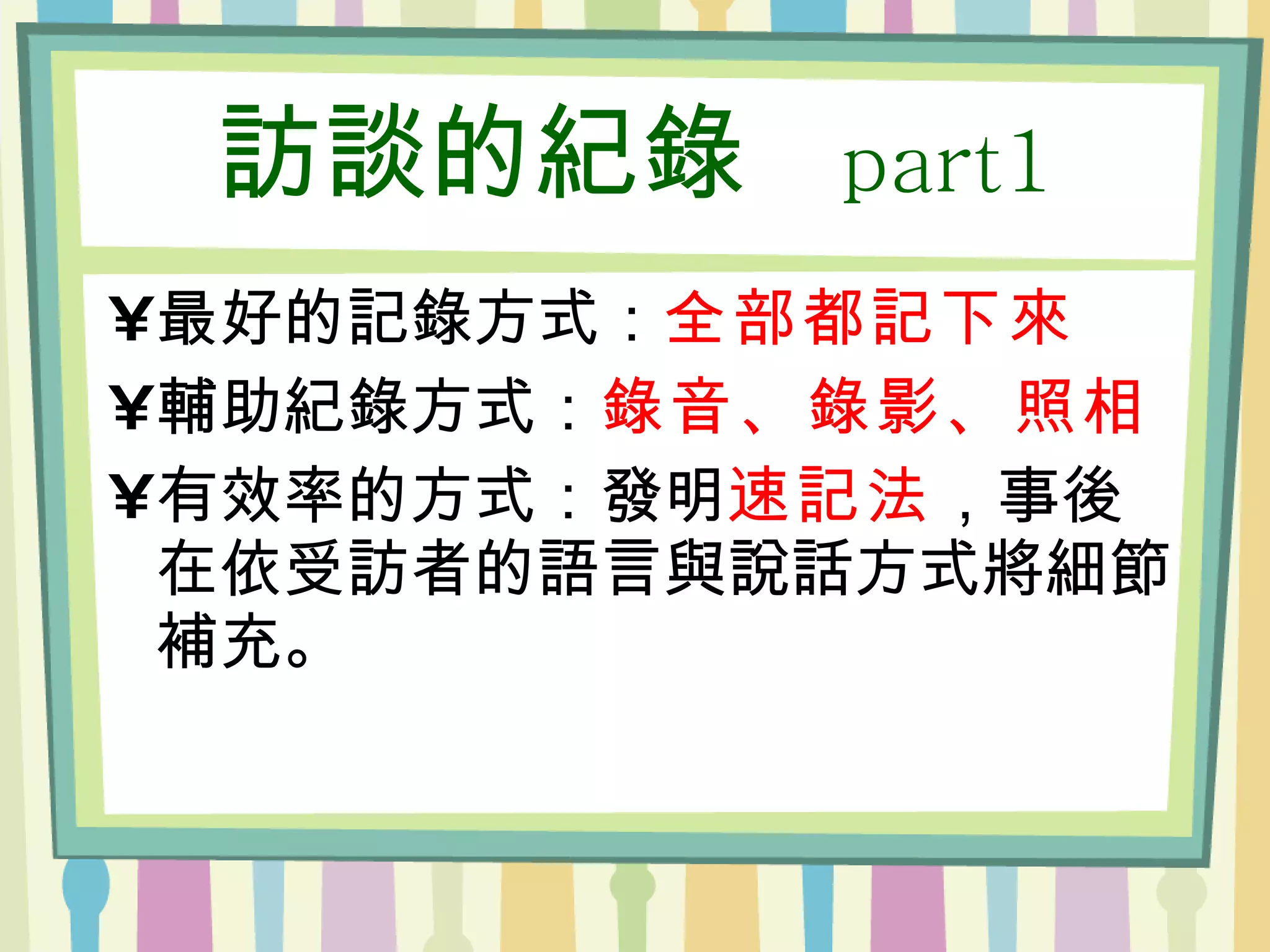 訪談的紀錄  part1 最好的記錄方式： 全部都記下來 輔助紀錄方式： 錄音、錄影、照相 有效率的方式：發明 速記法 ，事後在依受訪者的語言與說話方式將細節補充。 