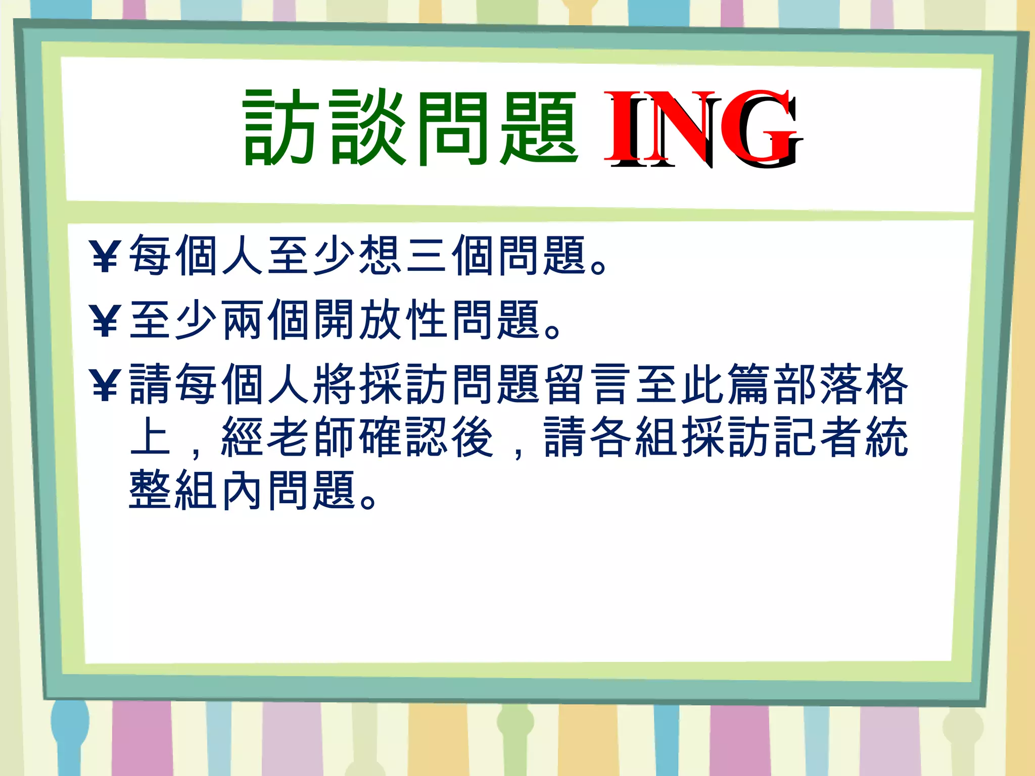 訪談問題 ING 每個人至少想三個問題。 至少兩個開放性問題。 請每個人將採訪問題留言至此篇部落格上，經老師確認後，請各組採訪記者統整組內問題。 