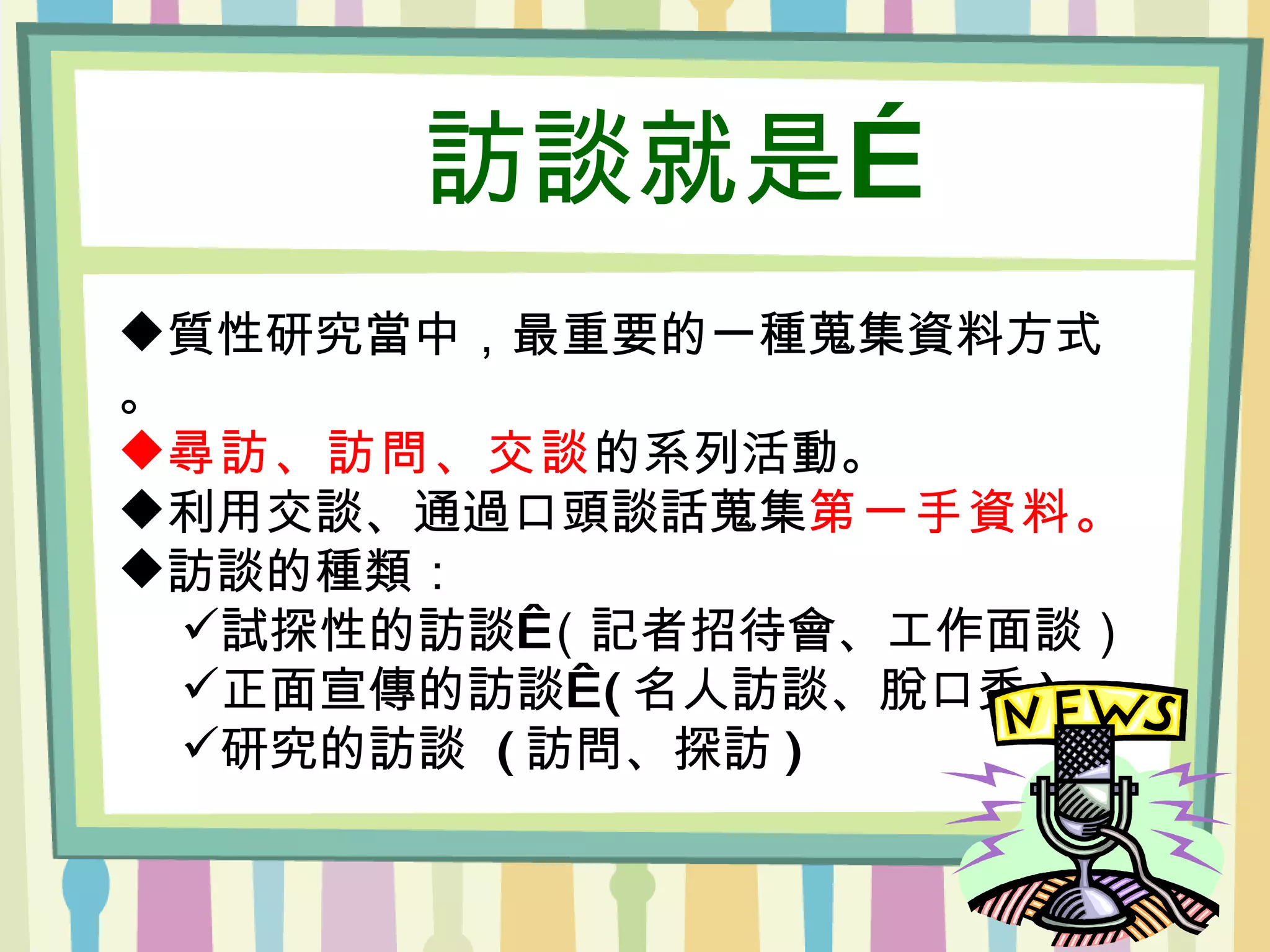 訪談就是… 質性研究當中，最重要的一種蒐集資料方式。 尋訪、訪問、交談 的系列活動。 利用交談、通過口頭談話蒐集 第一手資料。 訪談的種類： 試探性的訪談 （記者招待會、工作面談） 正面宣傳的訪談  ( 名人訪談、脫口秀 ) 研究的訪談  ( 訪問、探訪 ) 　 