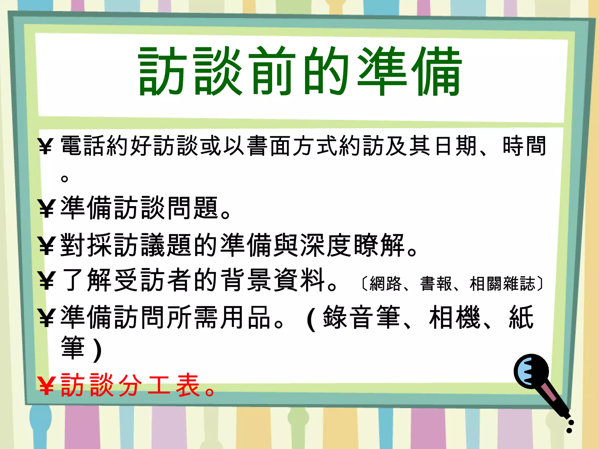 訪談前的準備 電話約好訪談或以書面方式約訪及其日期、時間。 準備訪談問題。 對採訪議題的準備與深度瞭解。 了解受訪者的背景資料。 〔網路、書報、相關雜誌〕 準備訪問所需用品。 ( 錄音筆、相機、紙筆 ) 訪談分工表。 