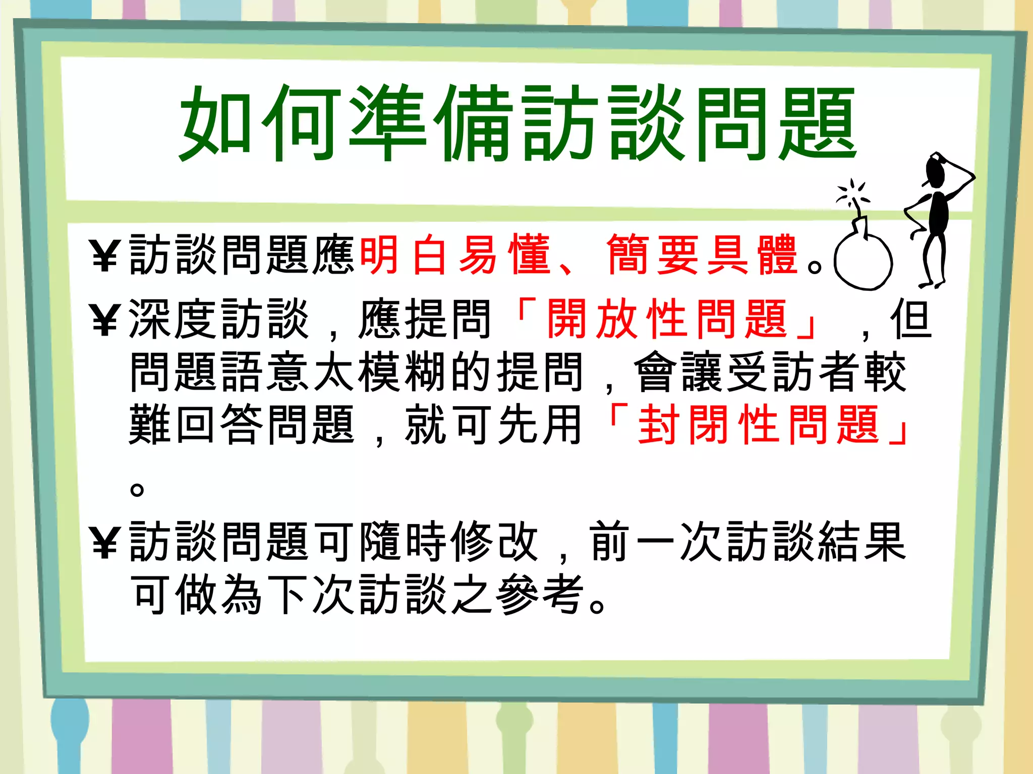 如何準備訪談問題 訪談問題應 明白易懂、簡要具體 。 深度訪談，應提問 「開放性問題」 ，但問題語意太模糊的提問，會讓受訪者較難回答問題，就可先用 「封閉性問題」 。 訪談問題可隨時修改，前一次訪談結果可做為下次訪談之參考。 