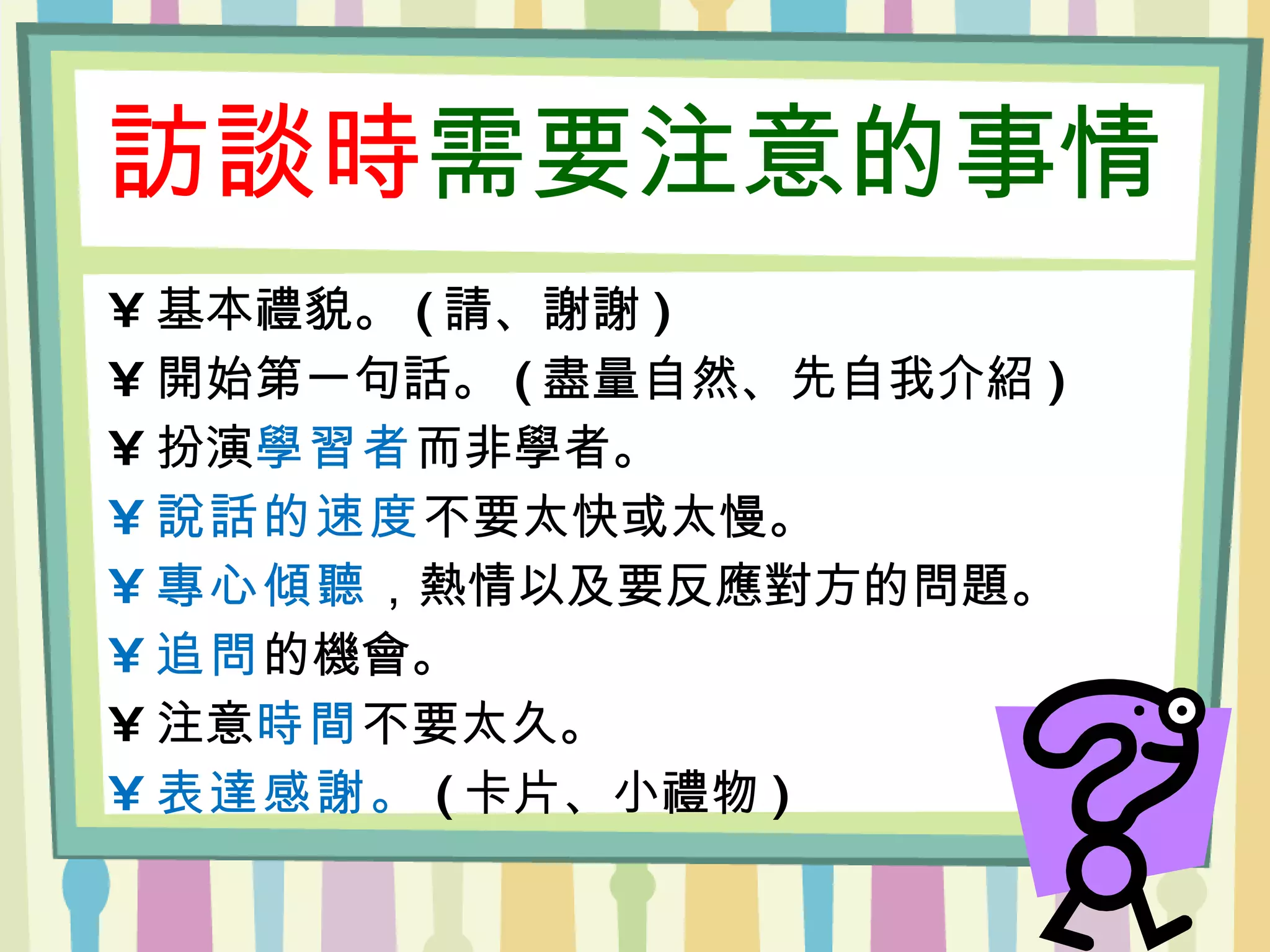 訪談時 需要注意的事情 基本禮貌。 ( 請、謝謝 ) 開始第一句話。 ( 盡量自然、先自我介紹 ) 扮演 學習者 而非學者。 說話的速度 不要太快或太慢。 專心傾聽 ，熱情以及要反應對方的問題。 追問 的機會。 注意 時間 不要太久。 表達感謝。 ( 卡片、小禮物 ) 