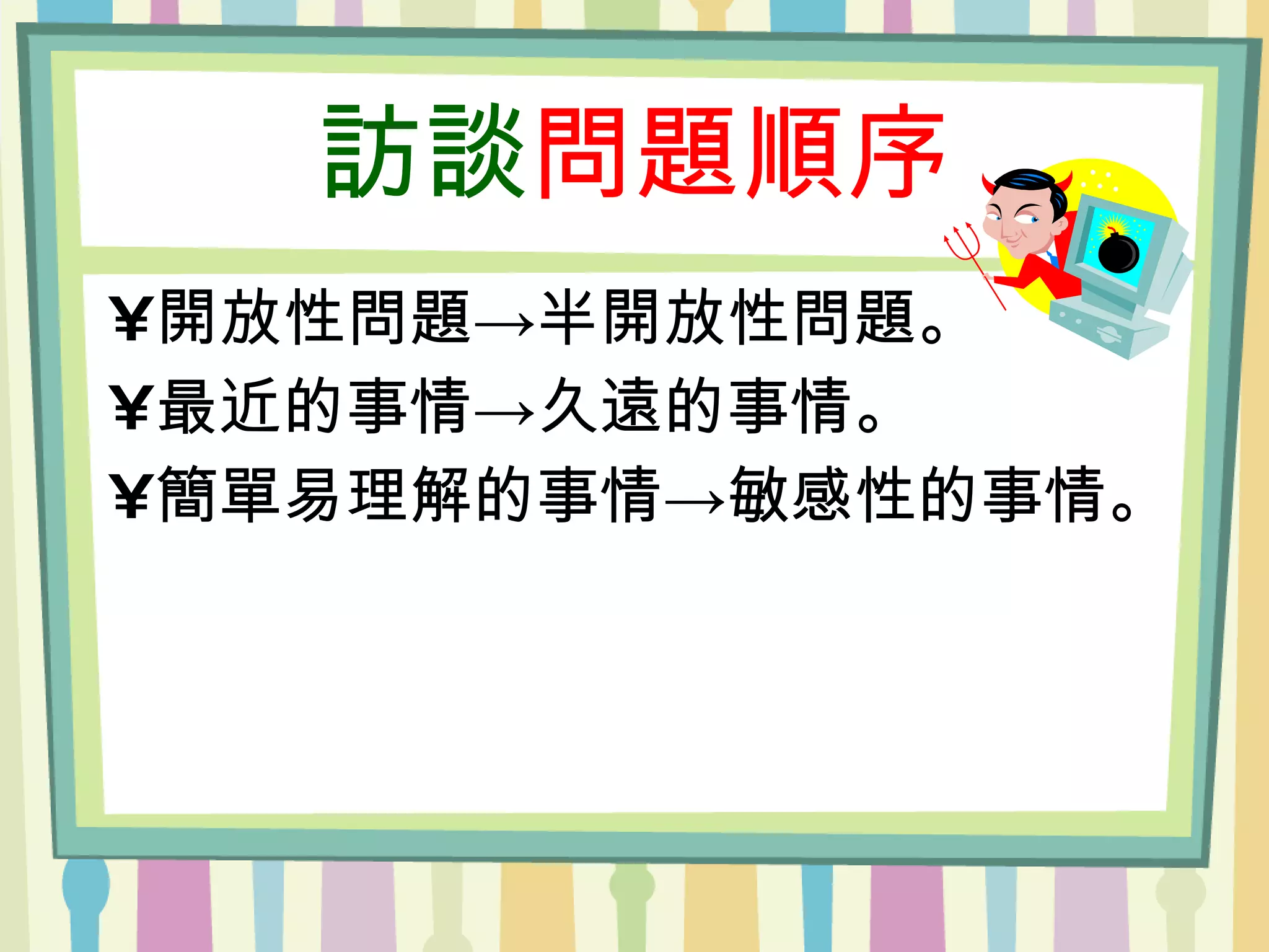 訪談 問題順序 開放性問題->半開放性問題。 最近的事情->久遠的事情。 簡單易理解的事情->敏感性的事情。 