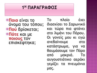 Ποιο   είναι το όνομα του τόπου; Πού  βρίσκεται; Πότε  και με  ποιους  τον επισκέφτηκα; Το πλοίο έχει διασχίσει το Σαρωνικό και τώρα πια φτάνει στο λιμάνι του Πόρου. Οι γονείς μου κι εγώ ανεβαίνουμε στο κατάστρωμα, για να θαυμάσουμε τον Πόρο από μακριά. Το αυγουστιάτικο αεράκι γεμίζει τα πνευμόνια μας. 