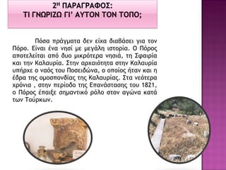 Πόσα πράγματα δεν είχα διαβάσει για τον Πόρο. Είναι ένα νησί με μεγάλη ιστορία. Ο Πόρος αποτελείται από δυο μικρότερα νησιά, τη Σφαιρία και την Καλαυρία. Στην αρχαιότητα στην Καλαυρία υπήρχε ο ναός του Ποσειδώνα, ο οποίος ήταν και η έδρα της ομοσπονδίας της Καλαυρίας. Στα νεότερα χρόνια , στην περίοδο της Επανάστασης του 1821, ο Πόρος έπαιξε σημαντικό ρόλο στον αγώνα κατά των Τούρκων. 