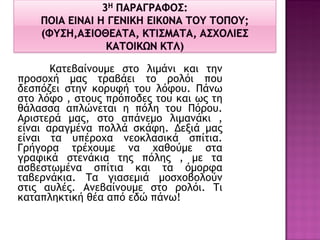 Κατεβαίνουμε στο λιμάνι και την προσοχή μας τραβάει το ρολόι που δεσπόζει στην κορυφή του λόφου. Πάνω στο λόφο , στους πρόποδες του και ως τη θάλασσα απλώνεται η πόλη του Πόρου. Αριστερά μας, στο απάνεμο λιμανάκι , είναι αραγμένα πολλά σκάφη. Δεξιά μας είναι τα υπέροχα νεοκλασικά σπίτια. Γρήγορα τρέχουμε να χαθούμε στα γραφικά στενάκια της πόλης , με τα ασβεστωμένα σπίτια και τα όμορφα ταβερνάκια. Τα γιασεμιά μοσχοβολούν στις αυλές. Ανεβαίνουμε στο ρολόι. Τι καταπληκτική θέα από εδώ πάνω! 
