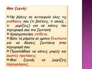 Μην ξεχνάς: Να βάλεις σε λειτουργία όλες τις  αισθήσεις  σου (τι βλέπεις, τι ακούς , τι  μυρίζεις) για να κάνεις την περιγραφή σου πιο ζωντανή. Χρησιμοποιήσε  επίθετα . Βάλε τα ρήματα σε χρόνο  Ενεστώτα  για να δώσεις ζωντάνια στην περιγραφή σου. Προσπάθησε να κάνεις μικρές και  σωστές προτάσεις . Μην ξεχνάς να χωρίζεις  παραγράφους . 
