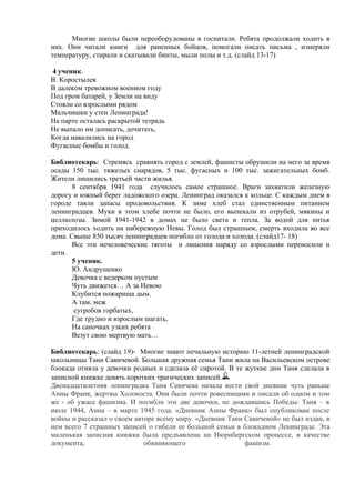 Многие школы были переоборудованы в госпитали. Ребята продолжали ходить в
них. Они читали книги для раненных бойцов, помогали писать письма , измеряли
температуру, стирали и скатывали бинты, мыли полы и т.д. (слайд 13-17)

4 ученик.
В. Коростылев
В далеком тревожном военном году
Под гром батарей, у Земли на виду
Стояли со взрослыми рядом
Мальчишки у стен Ленинграда!
На парте осталась раскрытой тетрадь
Не выпало им дописать, дочитать,
Когда навалились на город
Фугасные бомбы и голод.

Библиотекарь: Стремясь сравнять город с землей, фашисты обрушили на него за время
осады 150 тыс. тяжелых снарядов, 5 тыс. фугасных и 100 тыс. зажигательных бомб.
Жители лишились третьей части жилья.
       8 сентября 1941 года случилось самое страшное. Враги захватили железную
дорогу и южный берег ладожского озера. Ленинград оказался к кольце. С каждым днем в
городе таяли запасы продовольствия. К зиме хлеб стал единственным питанием
ленинградцев. Муки в этом хлебе почти не было, его выпекали из отрубей, мякины и
целлюлозы. Зимой 1941-1942 в домах не было света и тепла. За водой для питья
приходилось ходить на набережную Невы. Голод был страшным, смерть входила во все
дома. Свыше 850 тысяч ленинградцев погибло от голода и холода. (слайд17- 18)
       Все эти нечеловеческие тяготы и лишения наряду со взрослыми переносили и
дети.
       5 ученик.
       Ю. Андрушенко
       Девочка с ведерком пустым
       Чуть движется… А за Невою
       Клубится пожарища дым.
       А там. меж
        сугробов горбатых,
       Где трудно и взрослым шагать,
       На саночках узких ребята
       Везут свою мертвую мать…

Библиотекарь: (слайд 19)- Многие знают печальную историю 11-летней ленинградской
школьницы Тани Савичевой. Большая дружная семья Тани жила на Васильевском острове
блокада отняла у девочки родных и сделала её сиротой. В те жуткие дни Таня сделала в
записной книжке девять коротких трагических записей.
Двенадцатилетняя ленинградка Таня Савичева начала вести свой дневник чуть раньше
Анны Франк, жертвы Холокоста. Они были почти ровесницами и писали об одном и том
же - об ужасе фашизма. И погибли эти две девочки, не дождавшись Победы: Таня – в
июле 1944, Анна – в марте 1945 года. «Дневник Анны Франк» был опубликован после
войны и рассказал о своем авторе всему миру. «Дневник Тани Савичевой» не был издан, в
нем всего 7 страшных записей о гибели ее большой семьи в блокадном Ленинграде. Эта
маленькая записная книжка была предъявлена на Нюрнбергском процессе, в качестве
документа,                   обвиняющего                   фашизм.
 