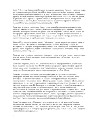 Лето 1941-го года Савичевы собирались провести в деревне под Гдовом, у Чудского озера,
но уехать успел только Миша. Утро 22-го июня, принесшее войну, изменило планы.
Сплоченная семья Савичевых решила остаться в Ленинграде, держаться вместе, помогать
фронту. Мать-белошвейка шила обмундирование для бойцов. Лека, из-за плохого зрения,
в армию не попал и работал строгальщиком на Адмиралтейском заводе, сестра Женя
точила корпуса для мин, Нина была мобилизована на оборонные работы. Василий и
Алексей Савичевы, два дяди Тани, несли службу в ПВО.

Таня тоже не сидела сложа руки. Вместе с другими ребятами она помогала взрослым
тушить «зажигалки», рыть траншеи. Но кольцо блокады быстро сжималось - по плану
Гитлера, Ленинград следовало «задушить голодом и сровнять с лицом земли». Однажды
не вернулась с работы Нина. В этот день был сильный обстрел, дома беспокоились и
ждали. Но когда прошли все сроки, мать отдала Тане, в память о сестре, ее маленькую
записную книжку, в которой девочка и стала делать свои записи.

Сестра Женя умерла прямо на заводе. Работала по 2 смены, а потом еще сдавала кровь, и
сил не хватило. Скоро отвезли на Пискаревское кладбище и бабушку – сердце не
выдержало. В «Истории Адмиралтейского завода» есть такие строки: «Леонид Савичев
работал очень старательно, хотя и был истощен. Однажды он не пришел на смену - в цех
сообщили, что он умер…».

Таня все чаще открывала свою записную книжку – один за другим ушли из жизни ее дяди,
а потом и мама. Однажды девочка подведет страшный итог: «Савичевы умерли все.
Осталась одна Таня».

Таня так и не узнала, что не все Савичевы погибли, их род продолжается. Сестра Нина
была спасена и вывезена в тыл. В 1945-м году она вернулась в родной город, в родной
дом, и среди голых стен, осколков и штукатурки нашла записную книжку с таниными
записями. Оправился после тяжелого ранения на фронте и брат Миша.

Таню же, потерявшую сознание от голода, обнаружили служащие специальных
санитарных команд, обходившие ленинградские дома. Жизнь едва теплилась в ней.
Вместе со 140 другими истощенными голодом ленинградскими детьми девочку
эвакуировали в Горьковскую (ныне – Нижегородская) область, в поселок Шатки. Жители
несли детям, кто что мог, откармливали и согревали сиротские души. Многие из детей
окрепли, встали на ноги. Но Таня так и не поднялась. Врачи в течение 2-х лет сражались
за жизнь юной ленинградски, но гибельные процессы в ее организме оказались
необратимыми. У Тани тряслись руки и ноги, ее мучили страшные головные боли. 1 июля
1944 года Таня Савичева скончалась. Ее похоронили на поселковом кладбище, где она и
покоится под мраморным надгробием. Рядом - стела с барельефом девочки и страничками
из ее дневника. Танины записи вырезаны и на сером камне памятника «Цветок жизни»,
под Санкт-Петербургом, на 3-ем километре блокадной «Дороги Жизни».

Таня Савичева родилась 25 января, в день поминовения святой мученицы Татианы.
Оставшиеся в живых Савичевы, их дети и внуки, обязательно собираются за общим
столом и поют «Балладу о Тане Савичевой» (композитор Е. Дога, слова В. Гина), которая
впервые прозвучала на концерте народной артистки Эдиты Пьехи: «Таня, Таня… твое имя
- как набат на всех наречьях…»

.
 