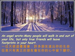 An angel wrote:Many people will walk in and out of your life, but only true friends will leave footprints in your heart. 一位天使這樣寫著：許多朋友進出你的生命， 但是只有真正的朋友會在你的心中留下腳印。   