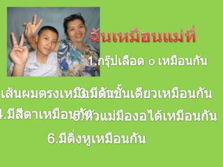 ฉันเหมือนแม่ที่1.กรุ๊ปเลือด o เหมือนกัน2.เส้นผมตรงเหมือนกัน3.มีตาชั้นเดียวเหมือนกัน4.มีสีตาเหมือนกัน5.หัวแม่มืองอได้เหมือนกัน6.มีติ่งหูเหมือนกัน