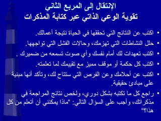 الإنتقال إلى المربع الثاني تقوية الوعي الذاتي عبر كتابة المذكرات اكتب عن النتائج التي تحققها في الحياة نتيجة أعمالك . حلل النشاطات التي تهزمك، وحالات الفشل التي تواجهها . اكتب تعهدات لك أمام نفسك وأي صوت تسمعه من ضميرك  . اكتب كل حكمة أو موقف مميز مع تقييمك لما تعلمته . اكتب عن أحلامك وعن الفرص التي ستتاح لك، وتأكد أنها مبنية على مبادئ حقيقية . راجع كل ما تكتبه بشكل دوري، ولخص نتائج المراجعة في مذكراتك، وأجب على السؤال التالي : ” ماذا يمكنني أن أتعلم من كل هذا؟“ 