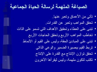 الصياغة الملهمة لرسالة الحياة الجماعية تأتي من الأعماق وتعبر عنها . تحقق المواهب وتعبر عن القدرات . تبنى على العطاء وتحقيق الأهداف التي تسمو على الذات تخاطب المواهب الأربع وتحقق الحاجات الأربع تبنى على المبادئ الحقة، وليس على القيم أو الأنماط تربط القيم ببصيرة الضمير والوعي الذاتي تحقق توازن الإنتاج مع القدرة على الإنتاج تكتب لتكون ملهمة، وليس ليقرأها الآخرون 