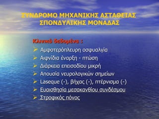 ΣΥΝΔΡΟΜΟ ΜΗΧΑΝΙΚΗΣ ΑΣΤΑΘΕΙΑΣ  ΣΠΟΝΔΥΛΙΚΗΣ ΜΟΝΑΔΑΣ Κλινικά δεδομένα  : Αμφοτερόπλευρη οσφυαλγία Αιφνίδια έναρξη - πτώση Διάρκεια επεισοδίου μικρή Απουσία νευρολογικών σημείων Laseque (-),  βήχας (-), πτέρνισμα (-) Ευαισθησία μεσακανθίου συνδέσμου Στροφικός πόνος 