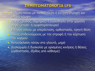 ΣΥΜΠΤΩΜΑΤΟΛΟΓΙΑ  LFS Έκλυση πόνου με τοπική πίεση ή έκταση-στροφή και πλάγια κάμψη  Πόνος (βύθιος, αιχμηρός) ή ευαισθησία στην χαμηλή οσφύ (ετερο- ή αμφοτερόπλευρα)  Επίταση πόνου με υπερέκταση, ορθοστασία, πρηνή θέση Πόνος επιδεινούμενος με την στροφή ή την κύρτωση του κορμού Αντανάκλαση πόνου στο γλουτό, μηρό Δυσκαμψία ή δυσκολία με ορισμένες κινήσεις ή θέσεις (ορθοστασία, έξοδος από κάθισμα) 