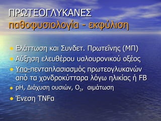ΠΡΩΤΕΟΓΛΥΚΑΝΕΣ παθοφυσιολογία - εκφύλιση Ελάττωση και Συνδετ. Πρωτεΐνης (ΜΠ) Αύξηση ελευθέρου υαλουρονικού οξέος Υπο- πενταπλασιασμός πρωτεογλυκανών από τα χονδροκύτταρα λόγω ηλικίας ή  FB pH,  Διάχυση ουσιών, Ο 2 ,  αιμάτωση Ένεση ΤΝ F α 