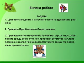 Екипна работа ЗАДАЧИ: 1. Сравнете западните и източните части на Дунавската рав- нина. 2. Сравнете Предбалкана и Стара планина. 3. Препишете стихотворението /учебника- стр.20 зад.4/.Отбе- лежете срещу всеки стих кои природни богатства на Стара планина е възпял Ран Босилек.Поставете срещу тях подхо- дящи прилагателни.  