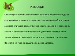 ИЗВОДИ: Съществуват големи различия.Причината е в заселеността.Дунав- ската равнина е равна и плодородна, създава най-добри условия за живот и трудова дейност.Затова е гъсто населена и променена, земите и се обработват.В планините условията за живот са по- трудни, по-малко земи могат да се усвоят, по-рядко са заселени. За сметка на това природата е по-добре запазена. 